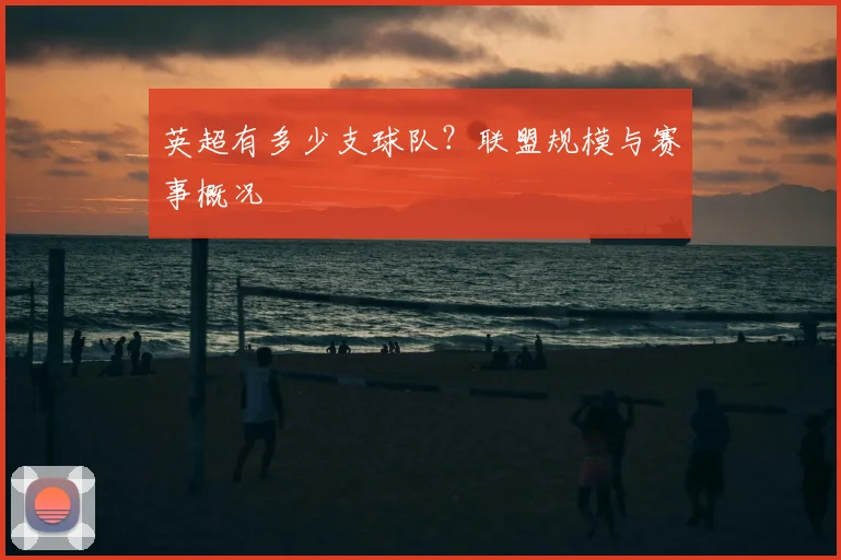 英超有多少支球队?联盟规模与赛事概况