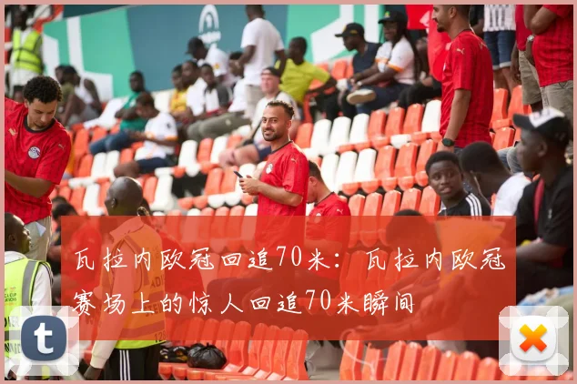瓦拉内欧冠回追70米:瓦拉内欧冠赛场上的惊人回追70米瞬间