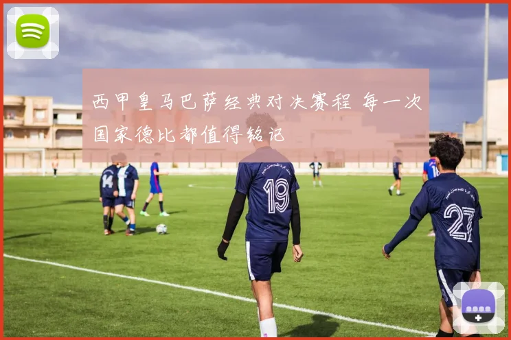 西甲皇马巴萨经典对决赛程 每一次国家德比都值得铭记